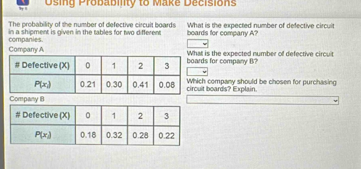 using probability to make decisions\nthe probability of the number of defective circuit boards in a shipment is given in the tables for two different companies.\ncompany a\n# defective (x) 0 1 2 3\np(xi) 0.21 0.30 0.41 0.08\ncompany b\n# defective (x) 0 1 2 3\np(xi) 0.18 0.32 0.28 0.22\nwhat is the expected number of defective circuit boards for company a?\nwhat is the expected number of defective circuit boards for company b?\nwhich company should be chosen for purchasing circuit boards? explain.