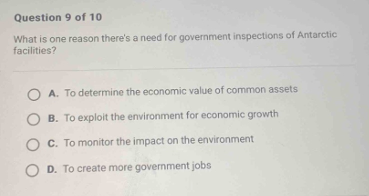 question 9 of 10\nwhat is one reason theres a need for government inspections of antarctic facilities?\na. to determine the economic value of common assets\nb. to exploit the environment for economic growth\nc. to monitor the impact on the environment\nd. to create more government jobs