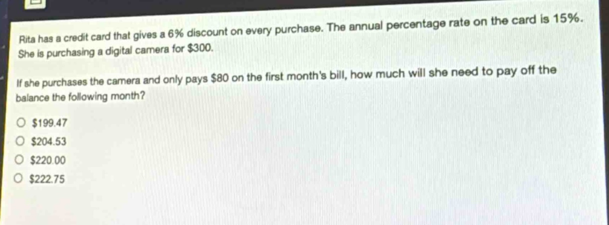 rita has a credit card that gives a 6% discount on every purchase. the annual percentage rate on the card is 15%. she is purchasing a digital camera for $300. if she purchases the camera and only pays $80 on the first months bill, how much will she need to pay off the balance the following month?\n$199.47\n$204.53\n$220.00\n$222.75