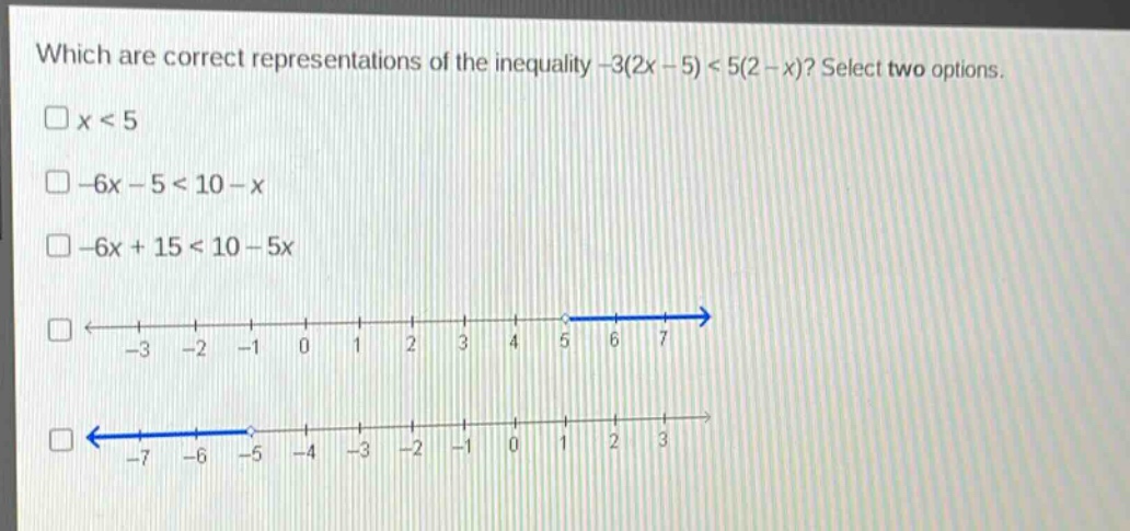 which are correct representations of the inequality -3(2x - 5) < 5(2 - x)? select two options.\nx < 5\n-6x - 5 < 10 - x\n-6x + 15 < 10 - 5x