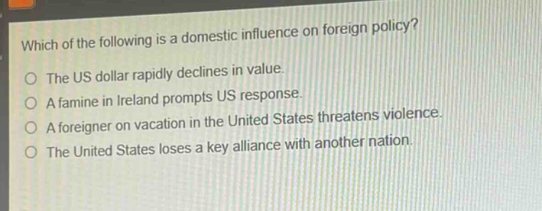 which of the following is a domestic influence on foreign policy?\no the us dollar rapidly declines in value.\no a famine in ireland prompts us response.\no a foreigner on vacation in the united states threatens violence.\no the united states loses a key alliance with another nation.