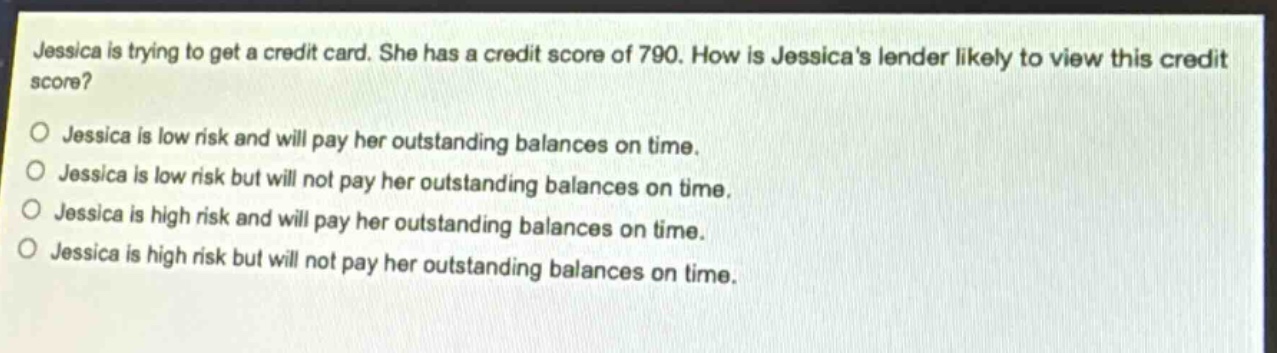 jessica is trying to get a credit card. she has a credit score of 790. how is jessicas lender likely to view this credit score?\no jessica is low risk and will pay her outstanding balances on time.\no jessica is low risk but will not pay her outstanding balances on time.\no jessica is high risk and will pay her outstanding balances on time.\no jessica is high risk but will not pay her outstanding balances on time.