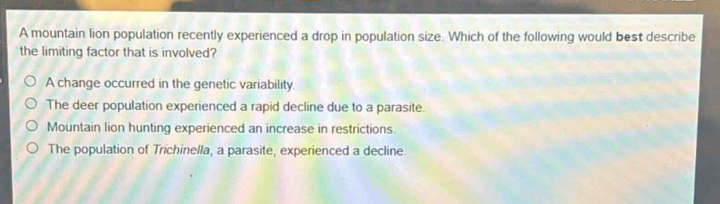 a mountain lion population recently experienced a drop in population size. which of the following would best describe the limiting factor that is involved?\n○ a change occurred in the genetic variability.\n○ the deer population experienced a rapid decline due to a parasite.\n○ mountain lion hunting experienced an increase in restrictions.\n○ the population of trichinella, a parasite, experienced a decline.