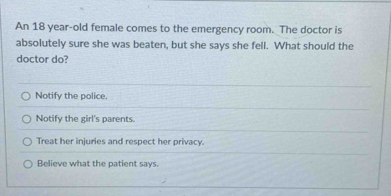 an 18 year - old female comes to the emergency room. the doctor is absolutely sure she was beaten, but she says she fell. what should the doctor do?\n\nnotify the police.\n\nnotify the girls parents.\n\ntreat her injuries and respect her privacy.\n\nbelieve what the patient says.