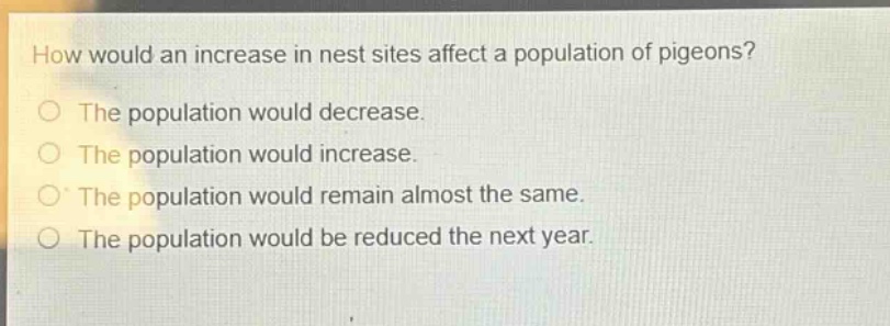 how would an increase in nest sites affect a population of pigeons?\no the population would decrease.\no the population would increase.\no the population would remain almost the same.\no the population would be reduced the next year.