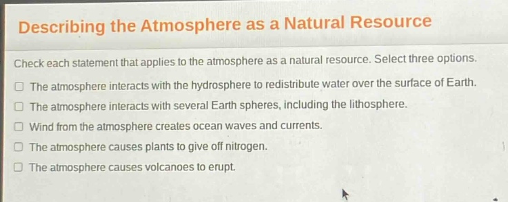 describing the atmosphere as a natural resource\ncheck each statement that applies to the atmosphere as a natural resource. select three options.\nthe atmosphere interacts with the hydrosphere to redistribute water over the surface of earth.\nthe atmosphere interacts with several earth spheres, including the lithosphere.\nwind from the atmosphere creates ocean waves and currents.\nthe atmosphere causes plants to give off nitrogen.\nthe atmosphere causes volcanoes to erupt.