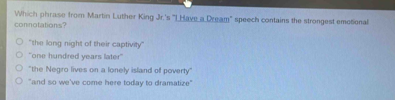 which phrase from martin luther king jr.s \i have a dream\ speech contains the strongest emotional connotations?\n“the long night of their captivity”\n“one hundred years later”\n“the negro lives on a lonely island of poverty”\n“and so weve come here today to dramatize”