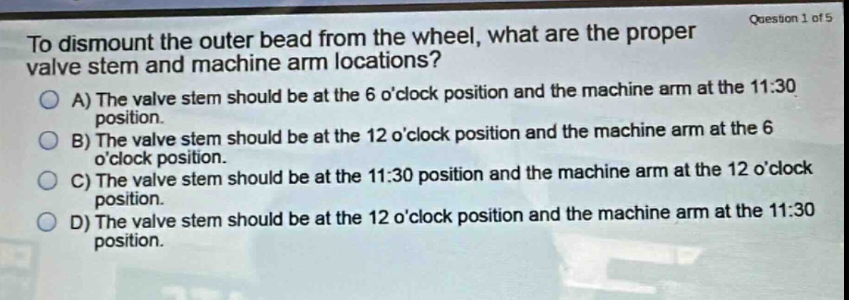 to dismount the outer bead from the wheel, what are the proper valve stem and machine arm locations?\na) the valve stem should be at the 6 oclock position and the machine arm at the 11:30 position.\nb) the valve stem should be at the 12 oclock position and the machine arm at the 6 oclock position.\nc) the valve stem should be at the 11:30 position and the machine arm at the 12 oclock position.\nd) the valve stem should be at the 12 oclock position and the machine arm at the 11:30 position.