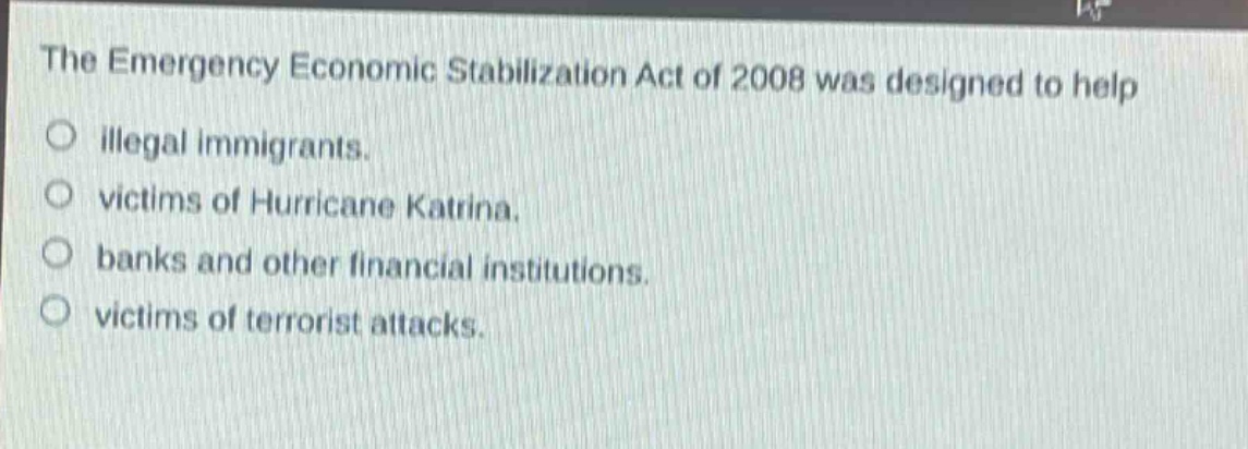 the emergency economic stabilization act of 2008 was designed to help\n○ illegal immigrants.\n○ victims of hurricane katrina.\n○ banks and other financial institutions.\n○ victims of terrorist attacks.