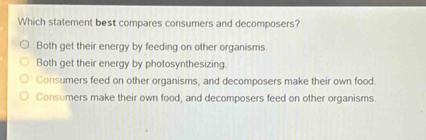 which statement best compares consumers and decomposers?\no both get their energy by feeding on other organisms.\no both get their energy by photosynthesizing.\no consumers feed on other organisms, and decomposers make their own food.\no consumers make their own food, and decomposers feed on other organisms.