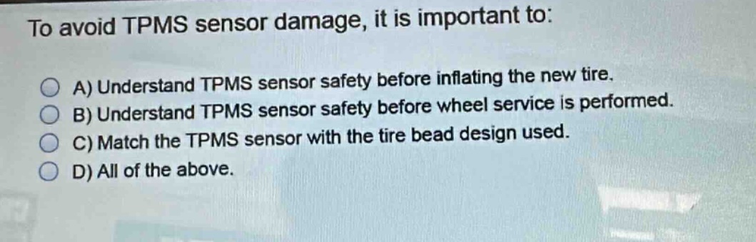 to avoid tpms sensor damage, it is important to:\na) understand tpms sensor safety before inflating the new tire.\nb) understand tpms sensor safety before wheel service is performed.\nc) match the tpms sensor with the tire bead design used.\nd) all of the above.