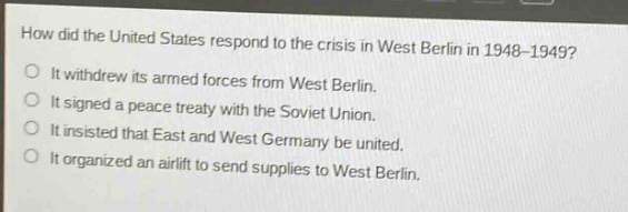 how did the united states respond to the crisis in west berlin in 1948 - 1949?\nit withdrew its armed forces from west berlin.\nit signed a peace treaty with the soviet union.\nit insisted that east and west germany be united.\nit organized an airlift to send supplies to west berlin.