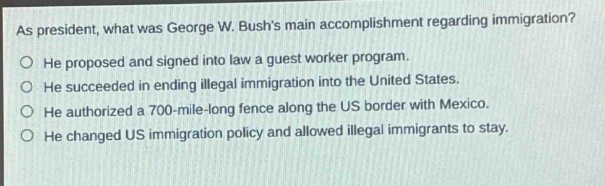 as president, what was george w. bushs main accomplishment regarding immigration?\nhe proposed and signed into law a guest worker program.\nhe succeeded in ending illegal immigration into the united states.\nhe authorized a 700 - mile - long fence along the us border with mexico.\nhe changed us immigration policy and allowed illegal immigrants to stay.