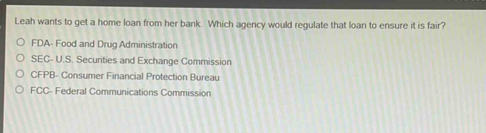 leah wants to get a home loan from her bank. which agency would regulate that loan to ensure it is fair?\no fda - food and drug administration\no sec - u.s. securities and exchange commission\no cfpb - consumer financial protection bureau\no fcc - federal communications commission