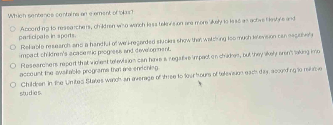 which sentence contains an element of bias?\naccording to researchers, children who watch less television are more likely to lead an active lifestyle and participate in sports.\nreliable research and a handful of well - regarded studies show that watching too much television can negatively impact childrens academic progress and development.\nresearchers report that violent television can have a negative impact on children, but they likely arent taking into account the available programs that are enriching.\nchildren in the united states watch an average of three to four hours of television each day, according to reliable studies.