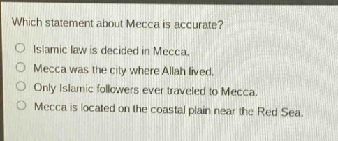 which statement about mecca is accurate?\nislamic law is decided in mecca.\nmecca was the city where allah lived.\nonly islamic followers ever traveled to mecca.\nmecca is located on the coastal plain near the red sea.