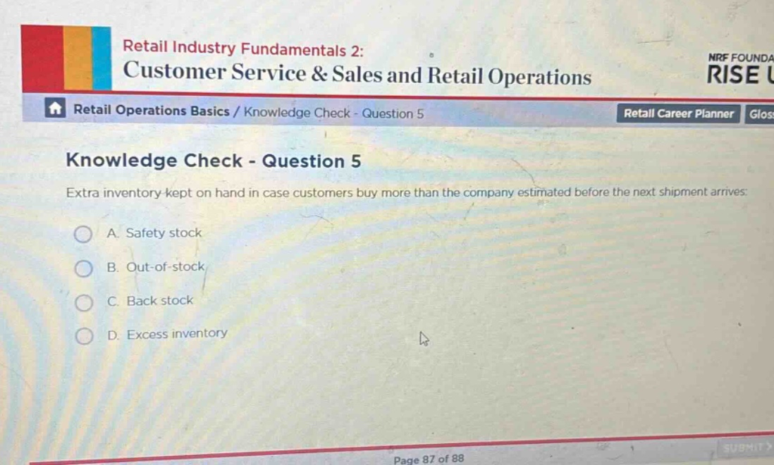 retail industry fundamentals 2: customer service & sales and retail operations\nretail operations basics / knowledge check - question 5\nknowledge check - question 5\nextra inventory kept on hand in case customers buy more than the company estimated before the next shipment arrives:\na. safety stock\nb. out - of - stock\nc. back stock\nd. excess inventory