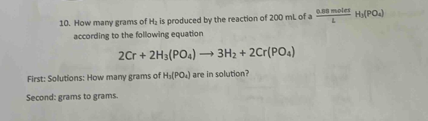 10. how many grams of h₂ is produced by the reaction of 200 ml of a $\frac{0.88 \text{ moles}}{l}$ h₃(po₄) according to the following equation\n2cr + 2h₃(po₄) → 3h₂ + 2cr(po₄)\nfirst: solutions: how many grams of h₃(po₄) are in solution?\nsecond: grams to grams.