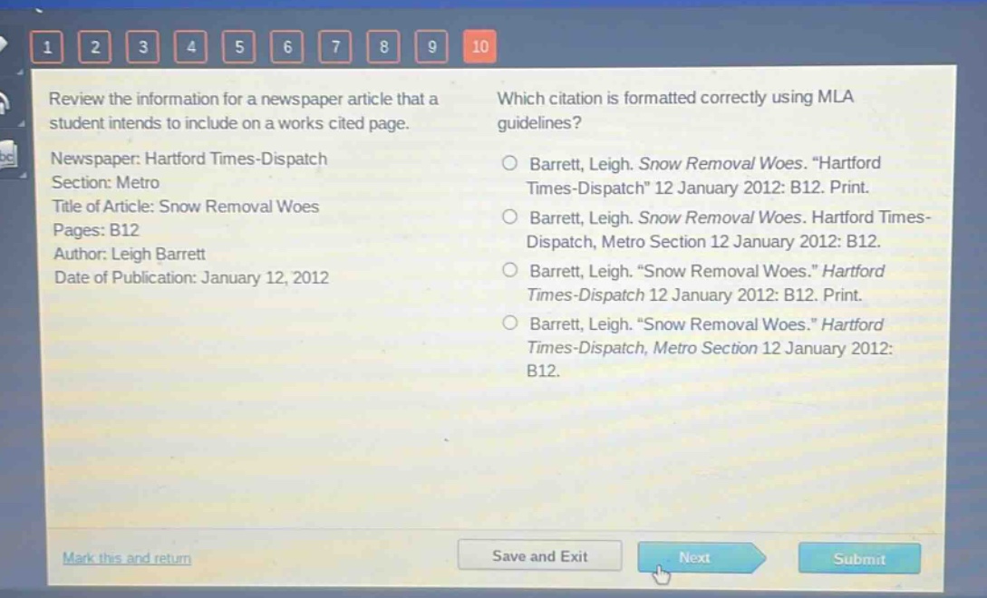 review the information for a newspaper article that a student intends to include on a works cited page.\nnewspaper: hartford times - dispatch\nsection: metro\ntitle of article: snow removal woes\npages: b12\nauthor: leigh barrett\ndate of publication: january 12, 2012\nwhich citation is formatted correctly using mla guidelines?\nbarrett, leigh. snow removal woes. \hartford times - dispatch\ 12 january 2012: b12. print.\nbarrett, leigh. snow removal woes. hartford times - dispatch, metro section 12 january 2012: b12.\nbarrett, leigh. \snow removal woes.\ hartford times - dispatch 12 january 2012: b12. print.\nbarrett, leigh. \snow removal woes.\ hartford times - dispatch, metro section 12 january 2012: b12.