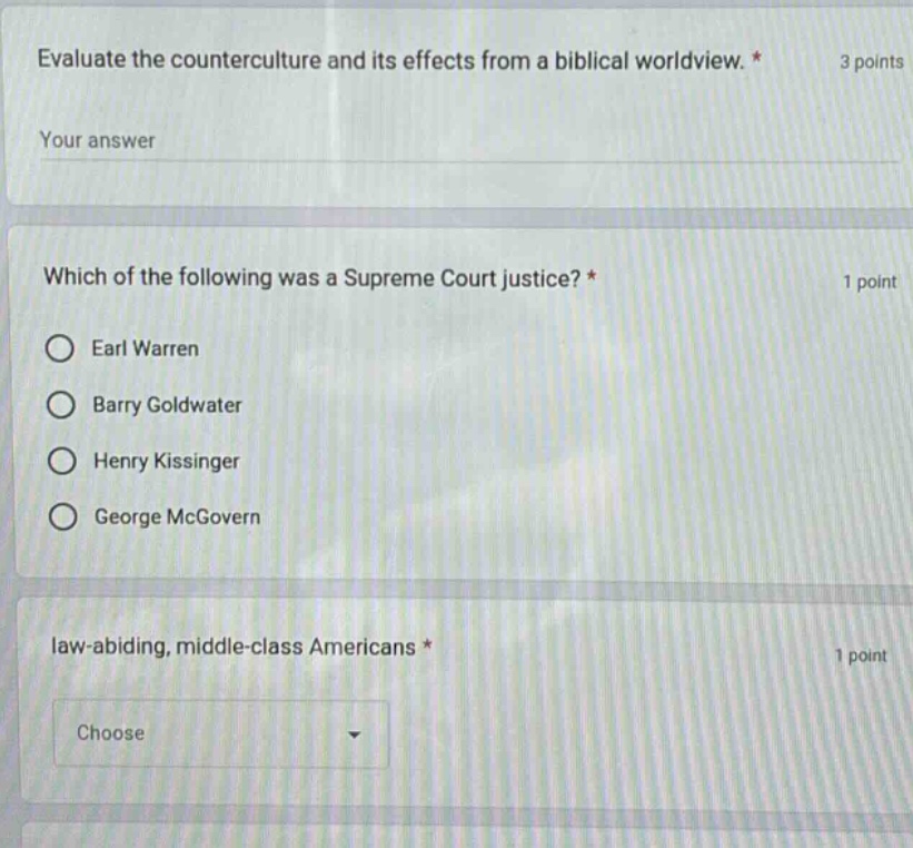 evaluate the counterculture and its effects from a biblical worldview. * 3 points\nyour answer\n\nwhich of the following was a supreme court justice? * 1 point\n○ earl warren\n○ barry goldwater\n○ henry kissinger\n○ george mcgovern\n\nlaw - abiding, middle - class americans * 1 point\nchoose
