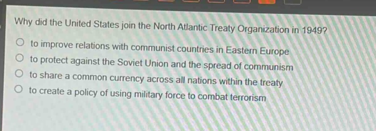 why did the united states join the north atlantic treaty organization in 1949?\n to improve relations with communist countries in eastern europe\n to protect against the soviet union and the spread of communism\n to share a common currency across all nations within the treaty\n to create a policy of using military force to combat terrorism