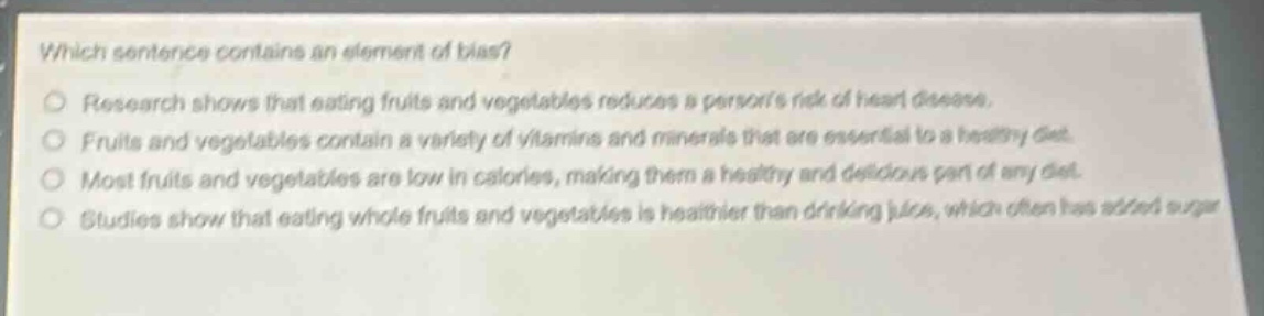which sentence contains an element of bias?\nresearch shows that eating fruits and vegetables reduces a persons risk of heart disease.\nfruits and vegetables contain a variety of vitamins and minerals that are essential to a healthy diet.\nmost fruits and vegetables are low in calories, making them a healthy and delicious part of any diet.\nstudies show that eating whole fruits and vegetables is healthier than drinking juice, which often has added sugar