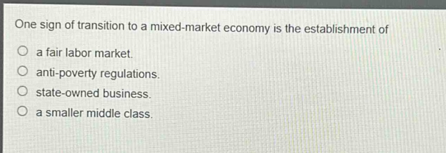 one sign of transition to a mixed - market economy is the establishment of\n○ a fair labor market.\n○ anti - poverty regulations.\n○ state - owned business.\n○ a smaller middle class.