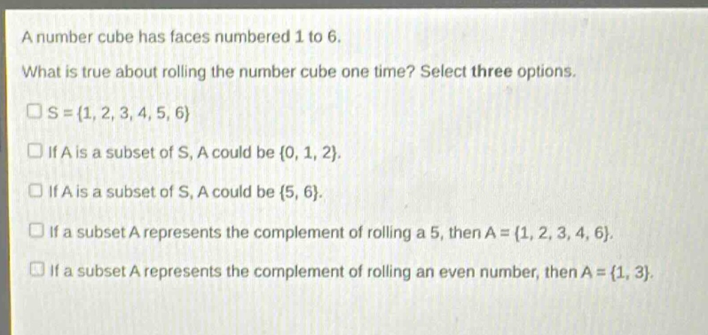 a number cube has faces numbered 1 to 6. what is true about rolling the number cube one time? select three options. s = {1, 2, 3, 4, 5, 6} if a is a subset of s, a could be {0, 1, 2}. if a is a subset of s, a could be {5, 6}. if a subset a represents the complement of rolling a 5, then a = {1, 2, 3, 4, 6}. if a subset a represents the complement of rolling an even number, then a = {1, 3}.