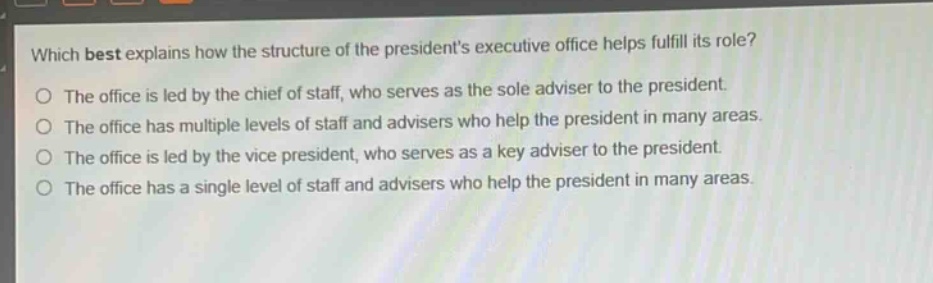 which best explains how the structure of the presidents executive office helps fulfill its role?\nthe office is led by the chief of staff, who serves as the sole adviser to the president.\nthe office has multiple levels of staff and advisers who help the president in many areas.\nthe office is led by the vice president, who serves as a key adviser to the president.\nthe office has a single level of staff and advisers who help the president in many areas.