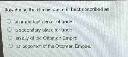 italy during the renaissance is best described as\nan important center of trade.\na secondary place for trade.\nan ally of the ottoman empire.\nan opponent of the ottoman empire.
