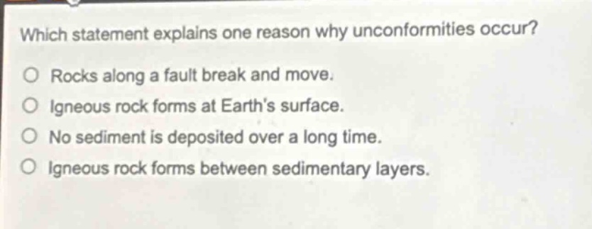 which statement explains one reason why unconformities occur?\no rocks along a fault break and move.\no igneous rock forms at earths surface.\no no sediment is deposited over a long time.\no igneous rock forms between sedimentary layers.