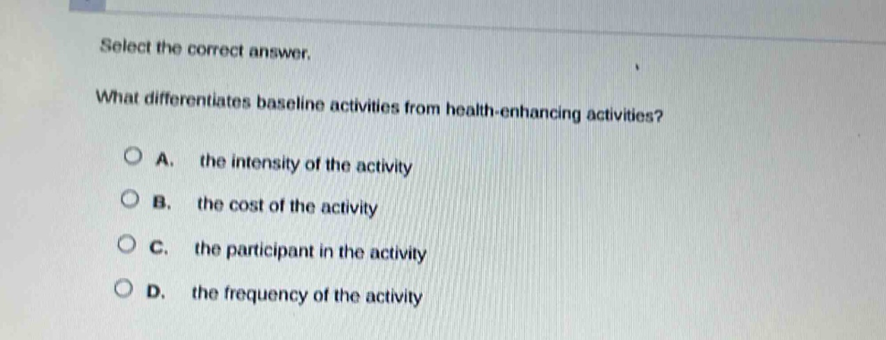 select the correct answer.\nwhat differentiates baseline activities from health - enhancing activities?\na. the intensity of the activity\nb. the cost of the activity\nc. the participant in the activity\nd. the frequency of the activity