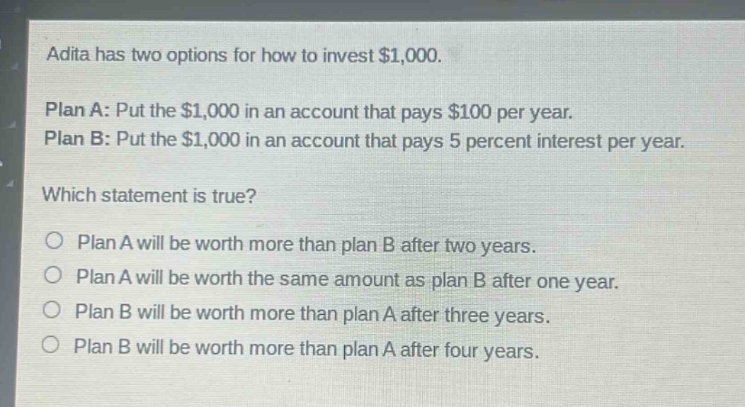 adita has two options for how to invest $1,000.\n\nplan a: put the $1,000 in an account that pays $100 per year.\nplan b: put the $1,000 in an account that pays 5 percent interest per year.\n\nwhich statement is true?\n\n○ plan a will be worth more than plan b after two years.\n○ plan a will be worth the same amount as plan b after one year.\n○ plan b will be worth more than plan a after three years.\n○ plan b will be worth more than plan a after four years.