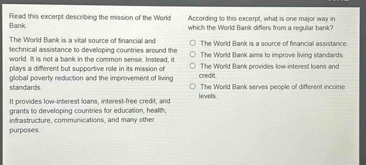 read this excerpt describing the mission of the world bank.\nthe world bank is a vital source of financial and technical assistance to developing countries around the world. it is not a bank in the common sense. instead, it plays a different but supportive role in its mission of global poverty reduction and the improvement of living standards.\nit provides low - interest loans, interest - free credit, and grants to developing countries for education, health, infrastructure, communications, and many other purposes.\naccording to this excerpt, what is one major way in which the world bank differs from a regular bank?\nthe world bank is a source of financial assistance.\nthe world bank aims to improve living standards.\nthe world bank provides low - interest loans and credit.\nthe world bank serves people of different income levels.