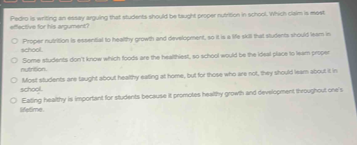 pedro is writing an essay arguing that students should be taught proper nutrition in school. which claim is most effective for his argument?\nproper nutrition is essential to healthy growth and development, so it is a life - skill that students should learn in school.\nsome students dont know which foods are the healthiest, so school would be the ideal place to learn proper nutrition.\nmost students are taught about healthy eating at home, but for those who are not, they should learn about it in school.\neating healthy is important for students because it promotes healthy growth and development throughout ones lifetime.