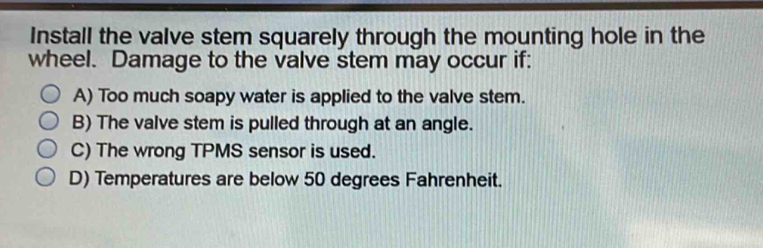 install the valve stem squarely through the mounting hole in the wheel. damage to the valve stem may occur if:\na) too much soapy water is applied to the valve stem.\nb) the valve stem is pulled through at an angle.\nc) the wrong tpms sensor is used.\nd) temperatures are below 50 degrees fahrenheit.