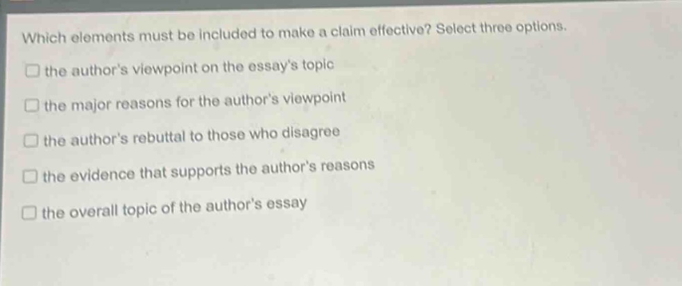 which elements must be included to make a claim effective? select three options.\n□ the authors viewpoint on the essays topic\n□ the major reasons for the authors viewpoint\n□ the authors rebuttal to those who disagree\n□ the evidence that supports the authors reasons\n□ the overall topic of the authors essay