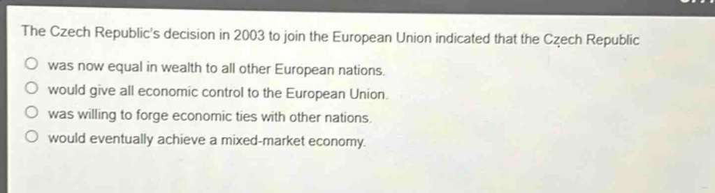 the czech republics decision in 2003 to join the european union indicated that the czech republic\nwas now equal in wealth to all other european nations.\nwould give all economic control to the european union.\nwas willing to forge economic ties with other nations.\nwould eventually achieve a mixed - market economy.