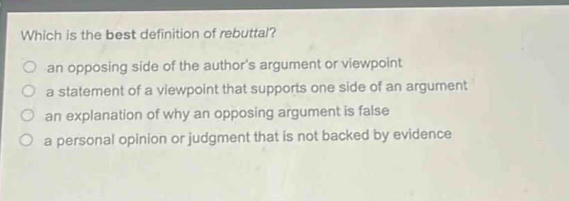 which is the best definition of rebuttal?\n an opposing side of the authors argument or viewpoint\n a statement of a viewpoint that supports one side of an argument\n an explanation of why an opposing argument is false\n a personal opinion or judgment that is not backed by evidence