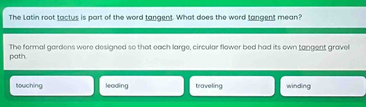 the latin root tactus is part of the word tangent. what does the word tangent mean? the formal gardens were designed so that each large, circular flower bed had its own tangent gravel path. touching leading traveling winding