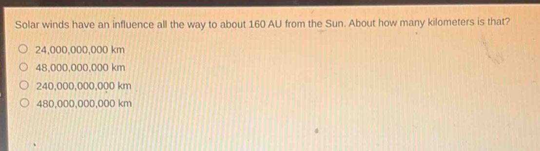 solar winds have an influence all the way to about 160 au from the sun. about how many kilometers is that?\n24,000,000,000 km\n48,000,000,000 km\n240,000,000,000 km\n480,000,000,000 km