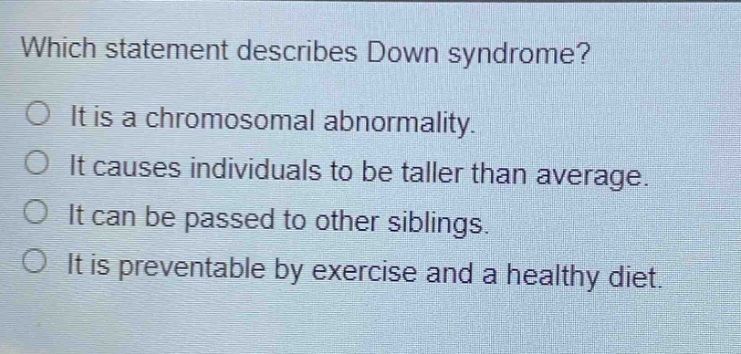 which statement describes down syndrome?\nit is a chromosomal abnormality.\nit causes individuals to be taller than average.\nit can be passed to other siblings.\nit is preventable by exercise and a healthy diet.