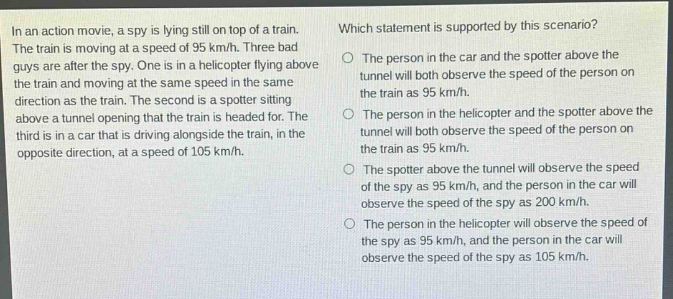 in an action movie, a spy is lying still on top of a train. the train is moving at a speed of 95 km/h. three bad guys are after the spy. one is in a helicopter flying above the train and moving at the same speed in the same direction as the train. the second is a spotter sitting above a tunnel opening that the train is headed for. the third is in a car that is driving alongside the train, in the opposite direction, at a speed of 105 km/h. which statement is supported by this scenario? the person in the car and the spotter above the tunnel will both observe the speed of the person on the train as 95 km/h. the person in the helicopter and the spotter above the tunnel will both observe the speed of the person on the train as 95 km/h. the spotter above the tunnel will observe the speed of the spy as 95 km/h, and the person in the car will observe the speed of the spy as 200 km/h. the person in the helicopter will observe the speed of the spy as 95 km/h, and the person in the car will observe the speed of the spy as 105 km/h.