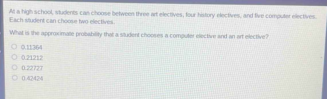 at a high school, students can choose between three art electives, four history electives, and five computer electives. each student can choose two electives. what is the approximate probability that a student chooses a computer elective and an art elective? 0.11364 0.21212 0.22727 0.42424