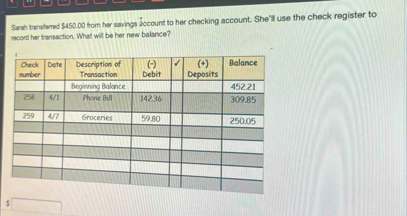 sarah transferred $450.00 from her savings account to her checking account. shell use the check register to record her transaction. what will be her new balance?\ncheck\nnumber date description of\ntransaction (-)\ndebit ( + )\ndeposits balance\nbeginning balance 452.21\n258 4/1 phone bill 142.36 309.85\n259 4/7 groceries 59.80 250.05