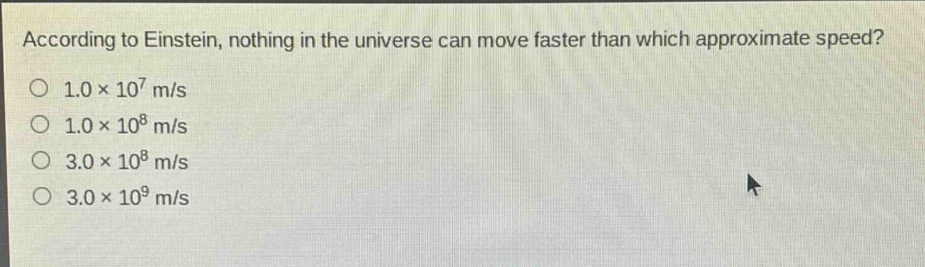 according to einstein, nothing in the universe can move faster than which approximate speed?\n1.0×10^7 m/s\n1.0×10^8 m/s\n3.0×10^8 m/s\n3.0×10^9 m/s