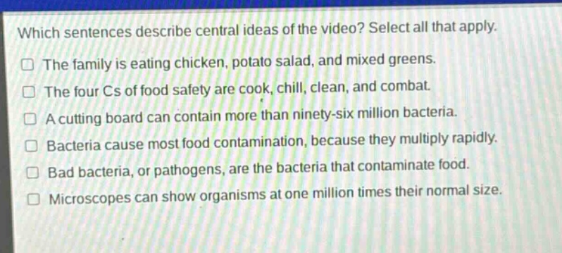 which sentences describe central ideas of the video? select all that apply.\nthe family is eating chicken, potato salad, and mixed greens.\nthe four cs of food safety are cook, chill, clean, and combat.\na cutting board can contain more than ninety - six million bacteria.\nbacteria cause most food contamination, because they multiply rapidly.\nbad bacteria, or pathogens, are the bacteria that contaminate food.\nmicroscopes can show organisms at one million times their normal size.