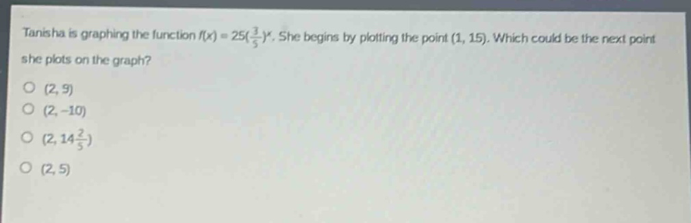 tanisha is graphing the function $f(x)=25(\\frac{3}{5})^x$. she begins by plotting the point $(1, 15)$. which could be the next point she plots on the graph?\n(2, 9)\n(2, -10)\n(2, 14\\frac{2}{5})\n(2, 5)