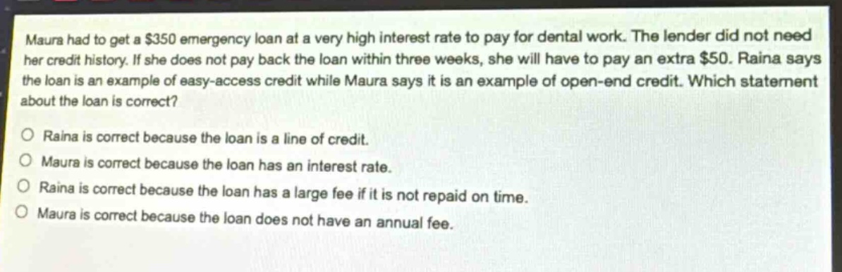 maura had to get a $350 emergency loan at a very high interest rate to pay for dental work. the lender did not need her credit history. if she does not pay back the loan within three weeks, she will have to pay an extra $50. raina says the loan is an example of easy - access credit while maura says it is an example of open - end credit. which statement about the loan is correct?\no raina is correct because the loan is a line of credit.\no maura is correct because the loan has an interest rate.\no raina is correct because the loan has a large fee if it is not repaid on time.\no maura is correct because the loan does not have an annual fee.
