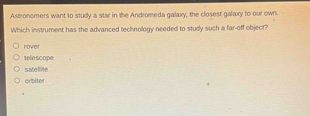 astronomers want to study a star in the andromeda galaxy, the closest galaxy to our own. which instrument has the advanced technology needed to study such a far - off object?\nrover\ntelescope\nsatellite\norbiter